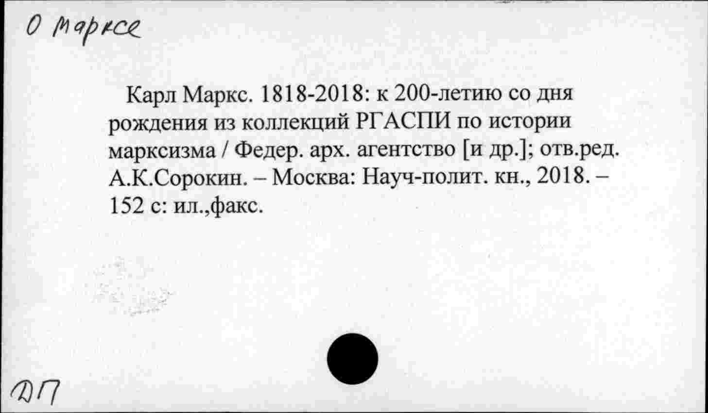 ﻿Карл Маркс. 1818-2018: к 200-летию со дня рождения из коллекций РГАСПИ по истории марксизма / Федер, арх. агентство [и др.]; отв.ред. А.К.Сорокин. - Москва: Науч-полит. кн., 2018. -152 с: ил.,факс.